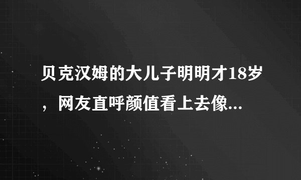 贝克汉姆的大儿子明明才18岁,网友直呼颜值看上去像一位中年大叔!