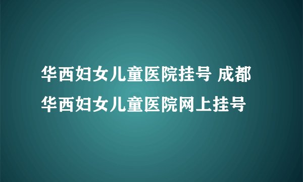 华西妇女儿童医院挂号 成都华西妇女儿童医院网上挂号