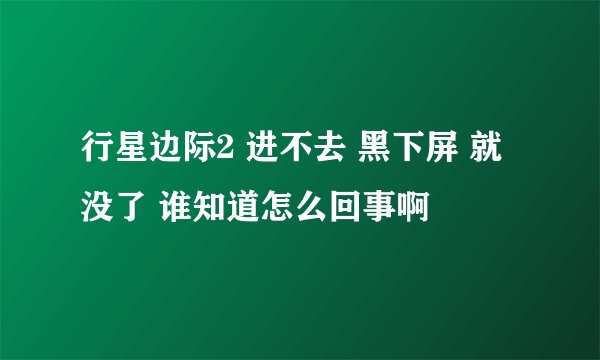行星边际2 进不去 黑下屏 就没了 谁知道怎么回事啊