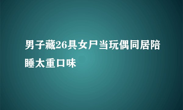男子藏26具女尸当玩偶同居陪睡太重口味