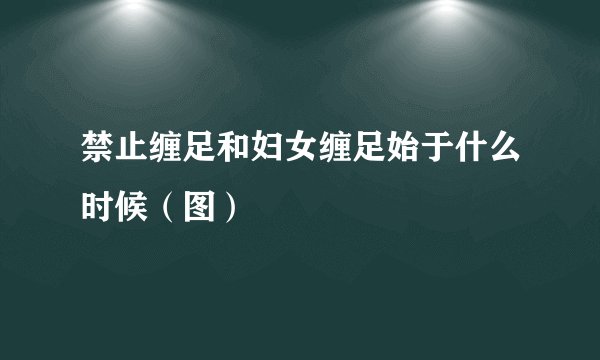 禁止缠足和妇女缠足始于什么时候(图)