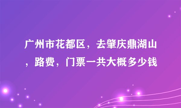 广州市花都区,去肇庆鼎湖山,路费,门票一共大概多少钱