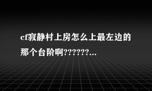 cf寂静村上房怎么上最左边的那个台阶啊????????????????