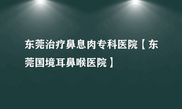 东莞治疗鼻息肉专科医院【东莞国境耳鼻喉医院】