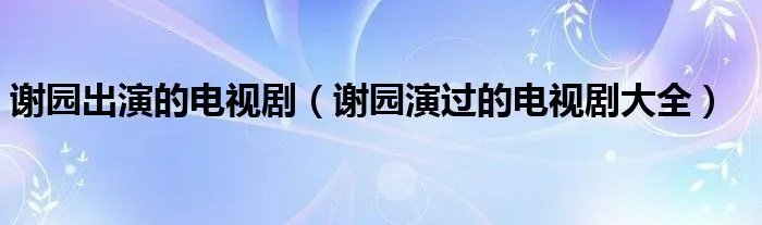 谢园出演的电视剧（谢园演过的电视剧大全）