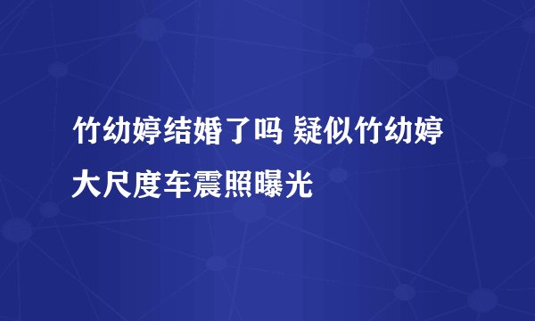 竹幼婷结婚了吗 疑似竹幼婷大尺度车震照曝光