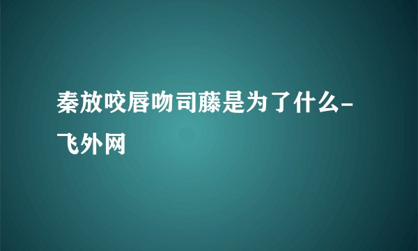 秦放咬唇吻司藤是为了什么- 飞外网