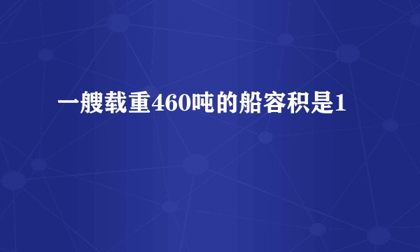 一艘载重460吨的船容积是1