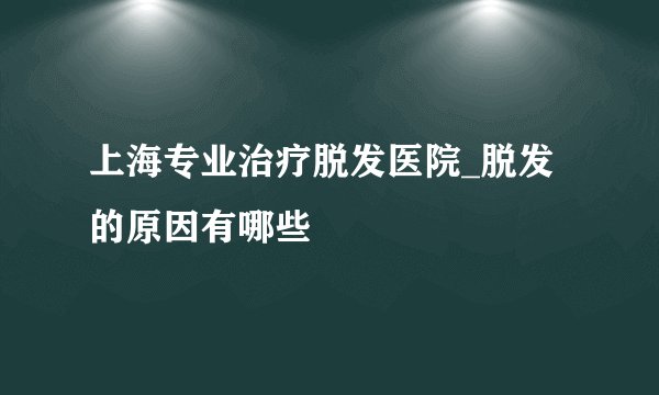 上海专业治疗脱发医院_脱发的原因有哪些