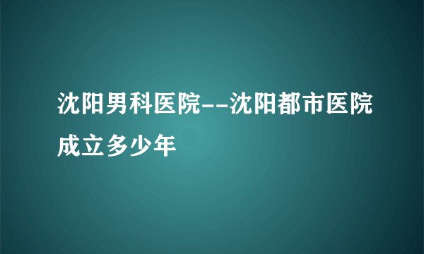沈阳男科医院--沈阳都市医院成立多少年