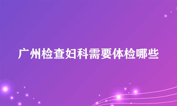 广州检查妇科需要体检哪些