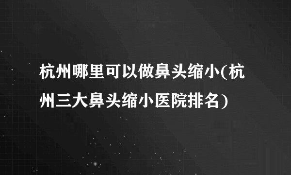 杭州哪里可以做鼻头缩小(杭州三大鼻头缩小医院排名)
