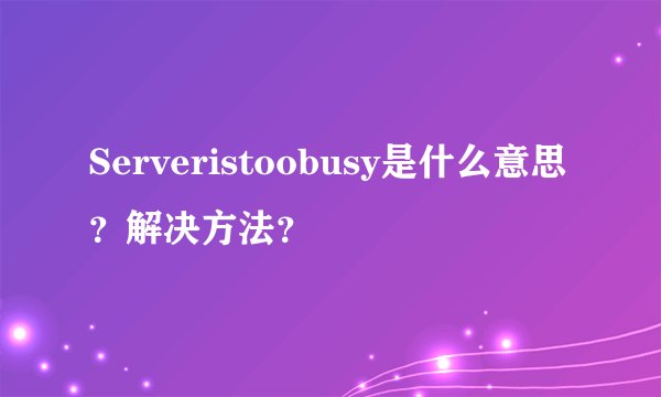 Serveristoobusy是什么意思？解决方法？