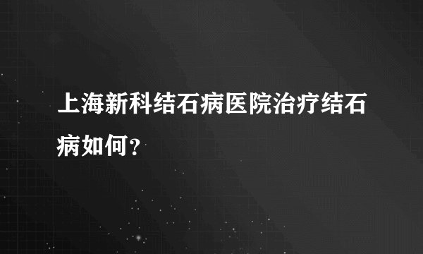 上海新科结石病医院治疗结石病如何？