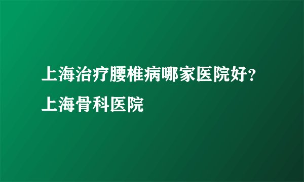 上海治疗腰椎病哪家医院好?上海骨科医院
