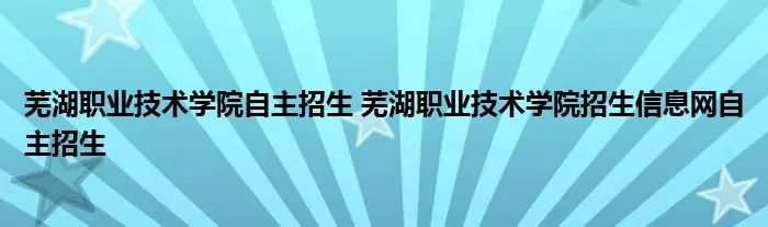 芜湖职业技术学院自主招生 芜湖职业技术学院招生信息网自主招生