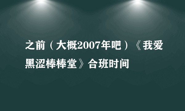 之前(大概2007年吧)《我爱黑涩棒棒堂》合班时间