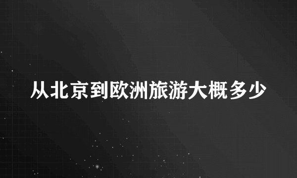 从北京到欧洲旅游大概多少