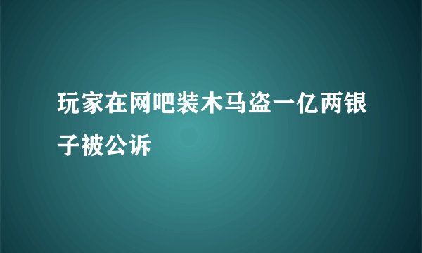 玩家在网吧装木马盗一亿两银子被公诉