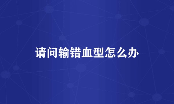 请问输错血型怎么办