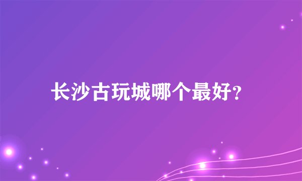 长沙古玩城哪个最好?