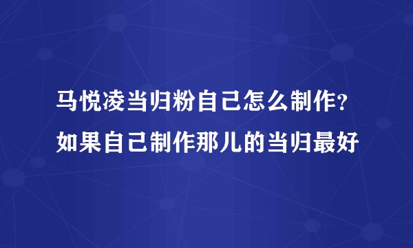 马悦凌当归粉自己怎么制作？如果自己制作那儿的当归最好