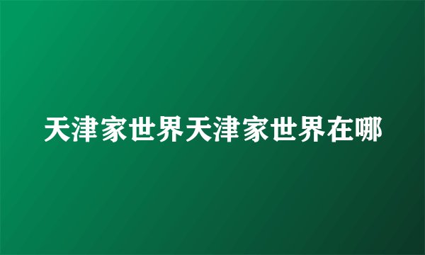 天津家世界天津家世界在哪
