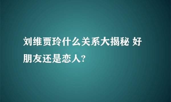 刘维贾玲什么关系大揭秘 好朋友还是恋人?