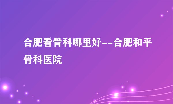 合肥看骨科哪里好--合肥和平骨科医院