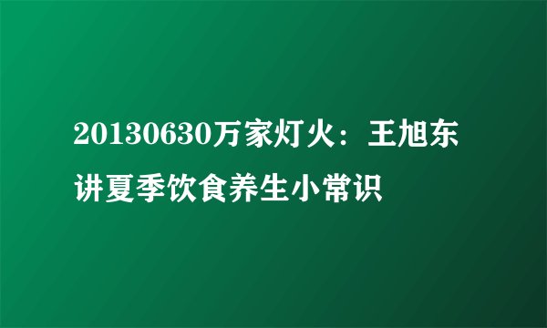 20130630万家灯火:王旭东讲夏季饮食养生小常识