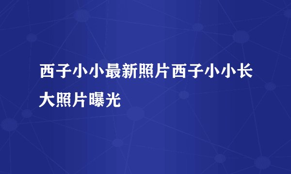 西子小小最新照片西子小小长大照片曝光