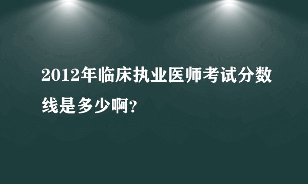 2012年临床执业医师考试分数线是多少啊?
