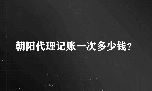 朝阳代理记账一次多少钱？