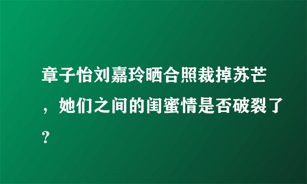 章子怡刘嘉玲晒合照裁掉苏芒,她们之间的闺蜜情是否破裂了?