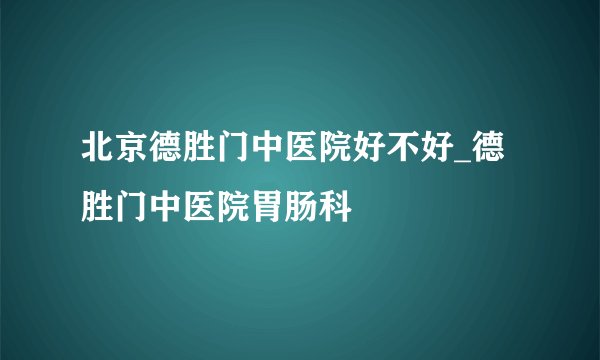 北京德胜门中医院好不好_德胜门中医院胃肠科