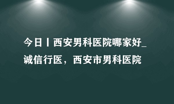 今日丨西安男科医院哪家好_诚信行医,西安市男科医院