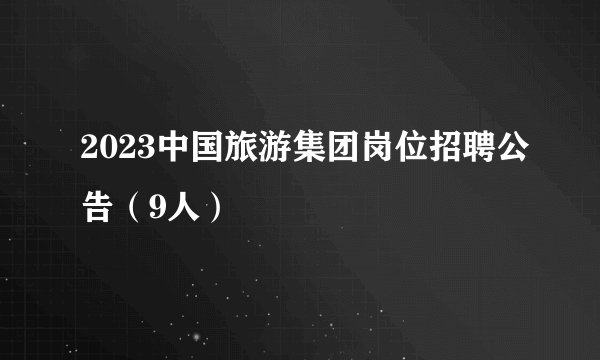 2023中国旅游集团岗位招聘公告（9人）