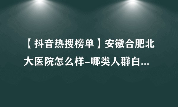 【抖音热搜榜单】安徽合肥北大医院怎么样-哪类人群白癜风病发几率高？