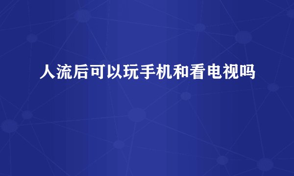 人流后可以玩手机和看电视吗