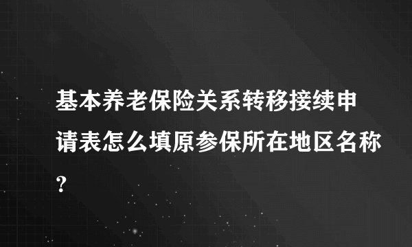 基本养老保险关系转移接续申请表怎么填原参保所在地区名称?