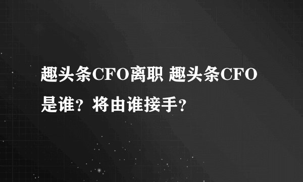 趣头条CFO离职 趣头条CFO是谁？将由谁接手？