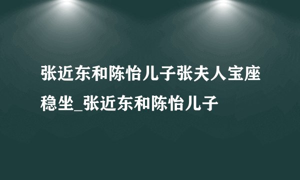 张近东和陈怡儿子张夫人宝座稳坐_张近东和陈怡儿子