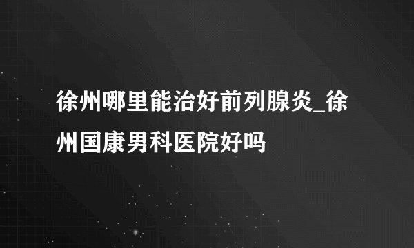 徐州哪里能治好前列腺炎_徐州国康男科医院好吗