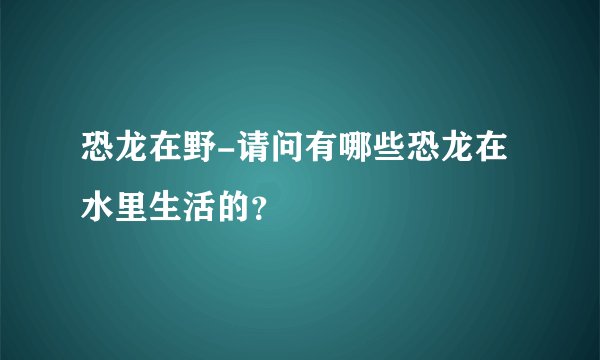 恐龙在野-请问有哪些恐龙在水里生活的？