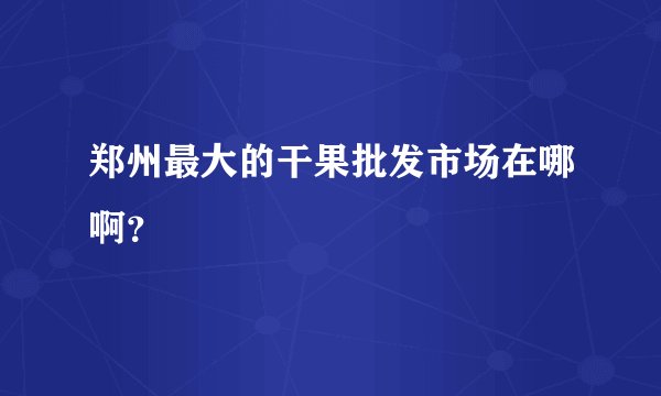 郑州最大的干果批发市场在哪啊？