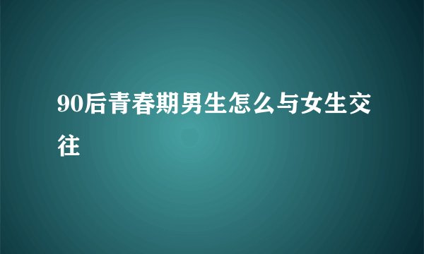 90后青春期男生怎么与女生交往