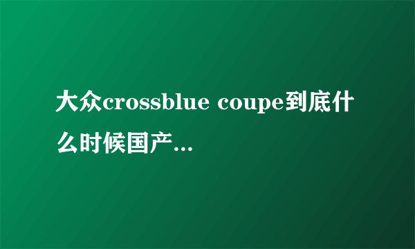 大众crossblue coupe到底什么时候国产上市时间