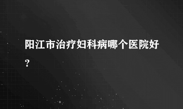 阳江市治疗妇科病哪个医院好？