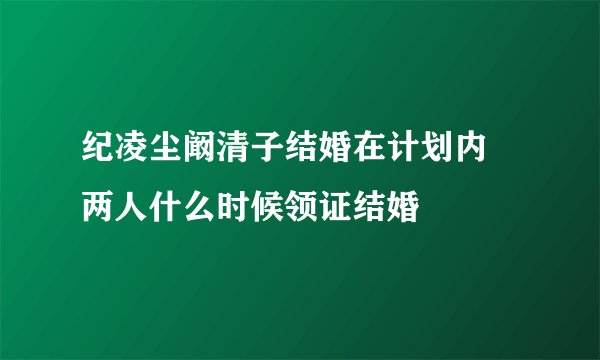纪凌尘阚清子结婚在计划内 两人什么时候领证结婚