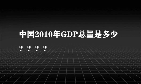 中国2010年GDP总量是多少？？？？